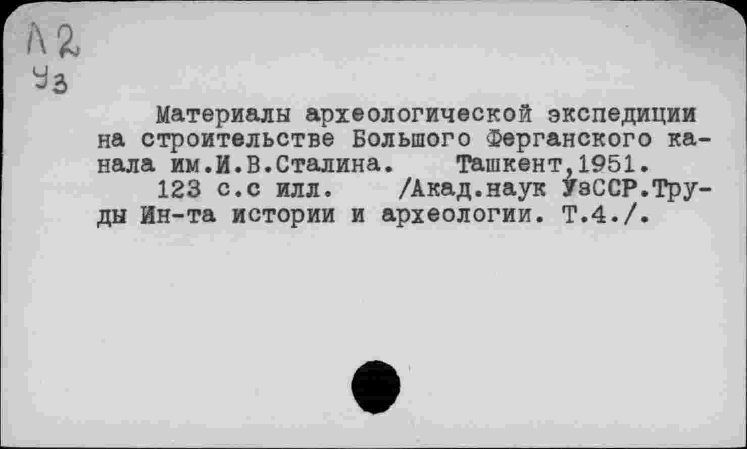 ﻿i\ Z
Уз
Материалы археологической экспедиции на строительстве Большого Ферганского канала им.И.В.Сталина. Ташкент,1951.
123 с.с илл. /Акад.наук УзССР.Труды Ин-та истории и археологии. Т.4./.